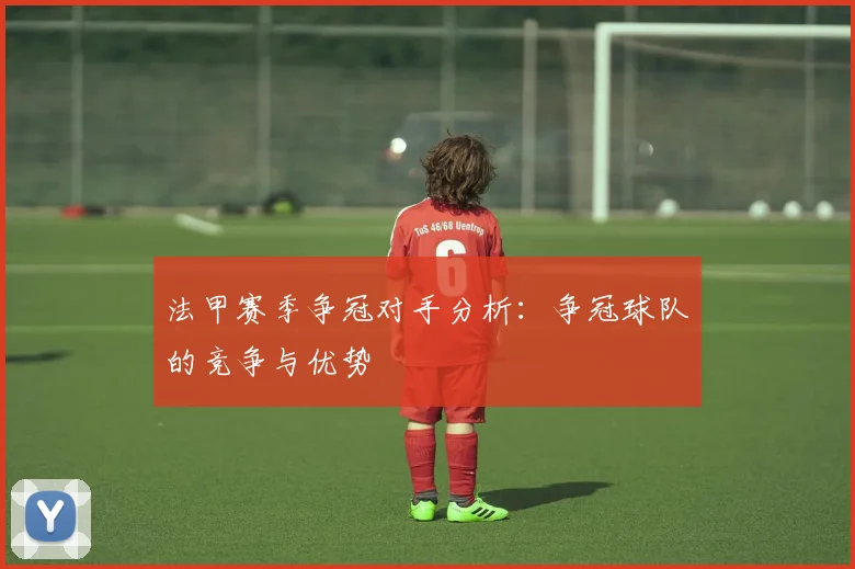 法甲赛季争冠对手分析：争冠球队的竞争与优势