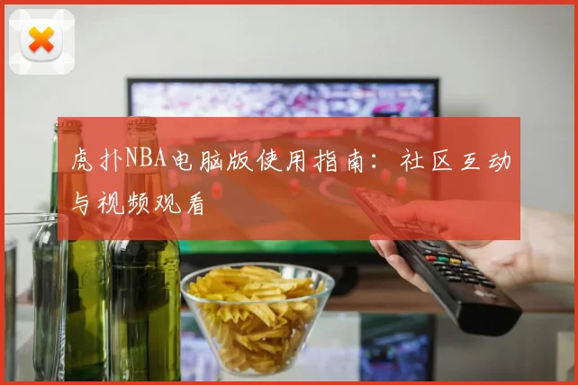 虎扑NBA电脑版使用指南：社区互动与视频观看